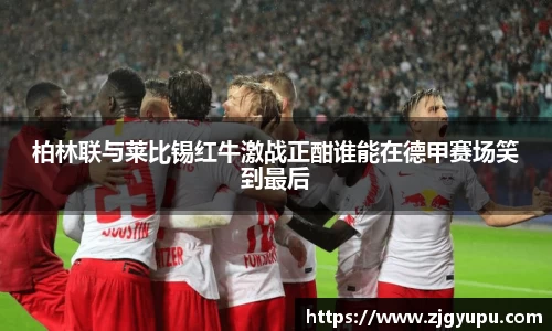 柏林联与莱比锡红牛激战正酣谁能在德甲赛场笑到最后